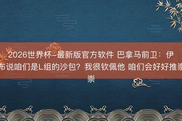 2026世界杯-最新版官方软件 巴拿马前卫:伊布说咱们是L组的沙包?我很钦佩他 咱们会好好推崇