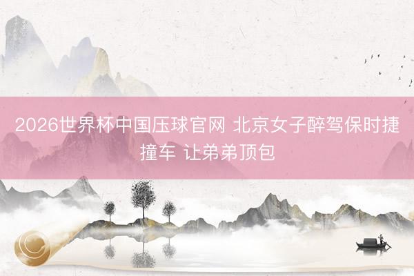 2026世界杯中国压球官网 北京女子醉驾保时捷撞车 让弟弟顶包