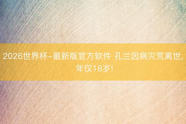 2026世界杯-最新版官方软件 孔兰因病灾荒离世, 年仅18岁!