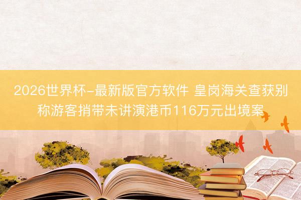 2026世界杯-最新版官方软件 皇岗海关查获别称游客捎带未讲演港币116万元出境案