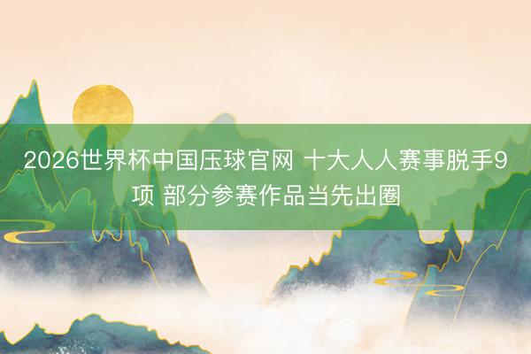 2026世界杯中国压球官网 十大人人赛事脱手9项 部分参赛作品当先出圈