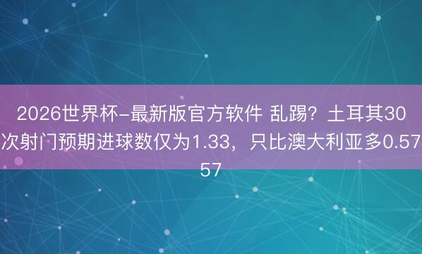 2026世界杯-最新版官方软件 乱踢?土耳其30次射门预期进球数仅为1.33,只比澳大利亚多0.57