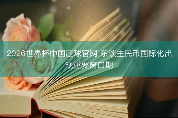 2026世界杯中国压球官网 东谈主民币国际化出现重要窗口期