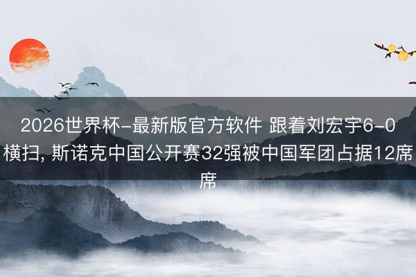 2026世界杯-最新版官方软件 跟着刘宏宇6-0横扫， 斯诺克中国公开赛32强被中国军团占据12席