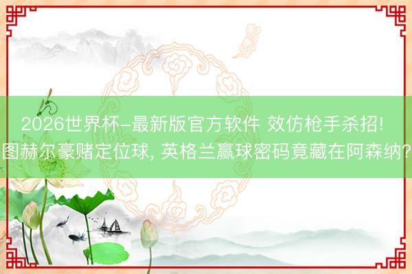 2026世界杯-最新版官方软件 效仿枪手杀招! 图赫尔豪赌定位球, 英格兰赢球密码竟藏在阿森纳?