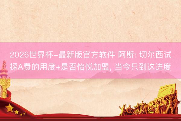 2026世界杯-最新版官方软件 阿斯: 切尔西试探A费的用度+是否怡悦加盟, 当今只到这进度