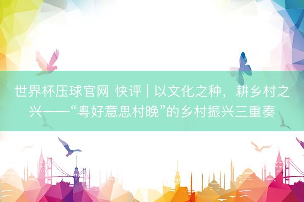 世界杯压球官网 快评 | 以文化之种,耕乡村之兴——“粤好意思村晚”的乡村振兴三重奏