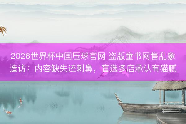 2026世界杯中国压球官网 盗版童书网售乱象造访:内容缺失还刺鼻,盲选多店承认有猫腻