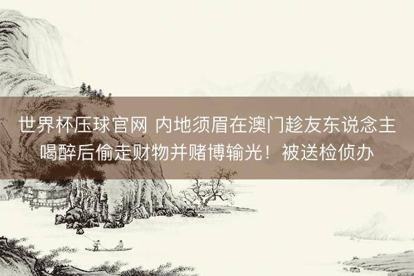 世界杯压球官网 内地须眉在澳门趁友东说念主喝醉后偷走财物并赌博输光!被送检侦办