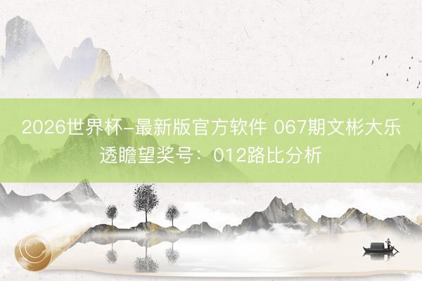 2026世界杯-最新版官方软件 067期文彬大乐透瞻望奖号:012路比分析