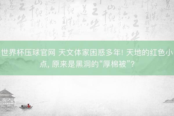 世界杯压球官网 天文体家困惑多年! 天地的红色小点, 原来是黑洞的“厚棉被”?