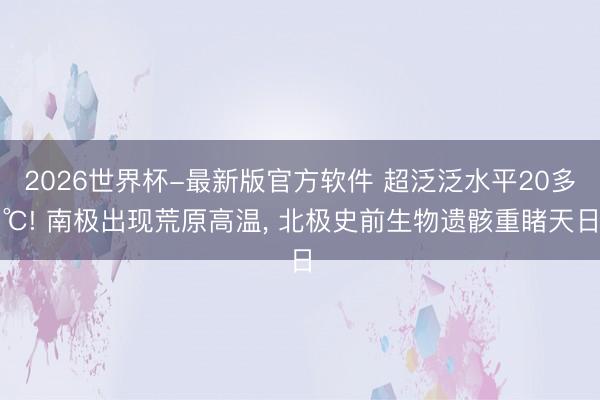 2026世界杯-最新版官方软件 超泛泛水平20多℃! 南极出现荒原高温, 北极史前生物遗骸重睹天日