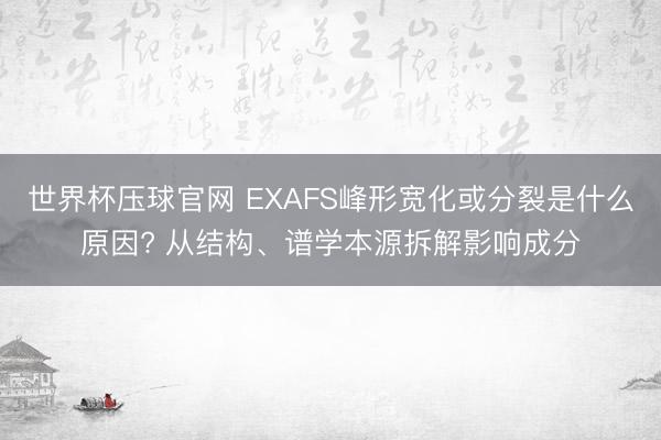 世界杯压球官网 EXAFS峰形宽化或分裂是什么原因? 从结构、谱学本源拆解影响成分