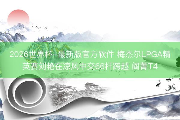 2026世界杯-最新版官方软件 梅杰尔LPGA精英赛刘艳在凉风中交66杆跨越 阎菁T4