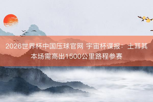 2026世界杯中国压球官网 宇宙杯谍报:土耳其本场需高出1500公里路程参赛