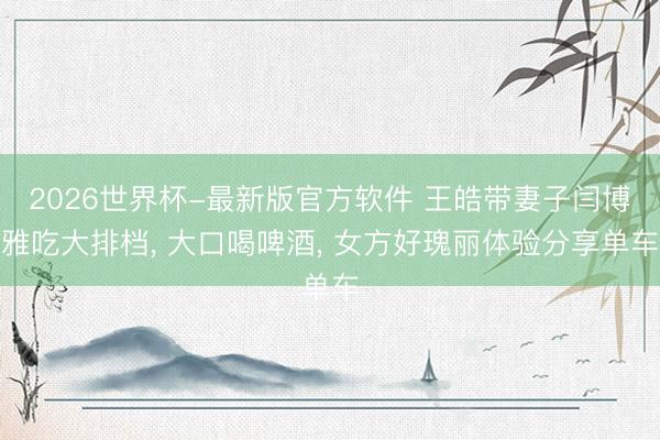 2026世界杯-最新版官方软件 王皓带妻子闫博雅吃大排档, 大口喝啤酒, 女方好瑰丽体验分享单车