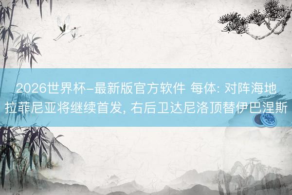 2026世界杯-最新版官方软件 每体: 对阵海地拉菲尼亚将继续首发, 右后卫达尼洛顶替伊巴涅斯