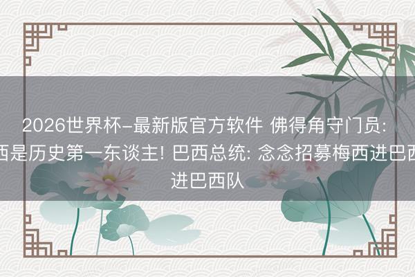 2026世界杯-最新版官方软件 佛得角守门员: 梅西是历史第一东谈主! 巴西总统: 念念招募梅西进巴西队