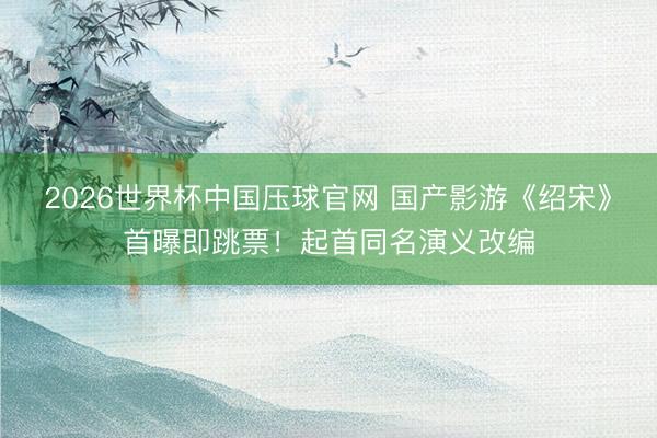 2026世界杯中国压球官网 国产影游《绍宋》首曝即跳票!起首同名演义改编